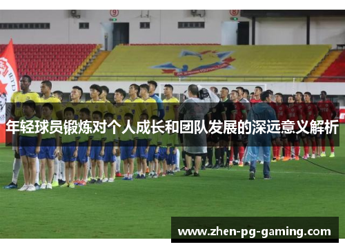 年轻球员锻炼对个人成长和团队发展的深远意义解析