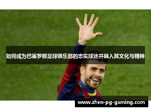 如何成为巴塞罗那足球俱乐部的忠实球迷并融入其文化与精神