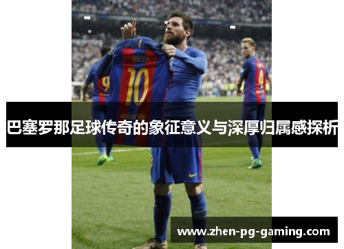 巴塞罗那足球传奇的象征意义与深厚归属感探析 巴塞罗那足球传奇的象征意义与深厚归属感探析