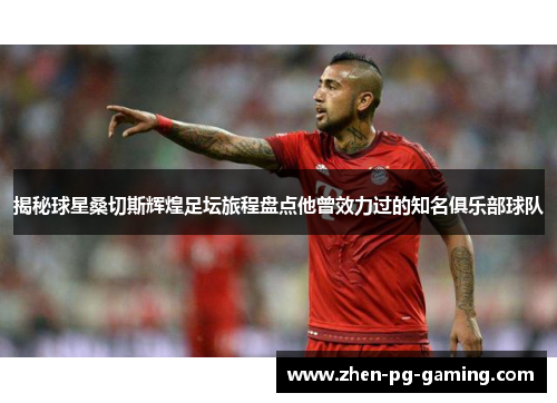 揭秘球星桑切斯辉煌足坛旅程盘点他曾效力过的知名俱乐部球队