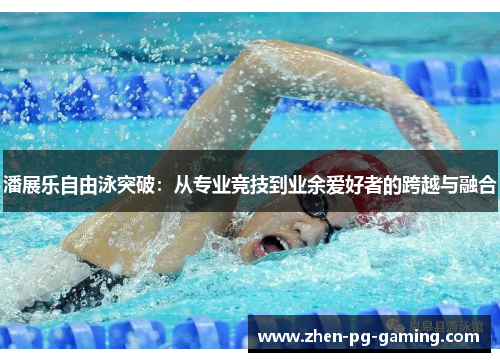潘展乐自由泳突破:从专业竞技到业余爱好者的跨越与融合 潘展乐自由泳突破:从专业竞技到业余爱好者的跨越与融合