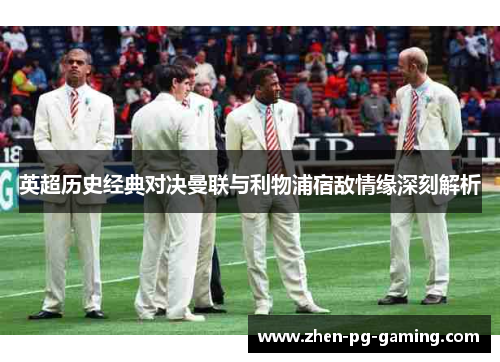 英超历史经典对决曼联与利物浦宿敌情缘深刻解析 英超历史经典对决曼联与利物浦宿敌情缘深刻解析