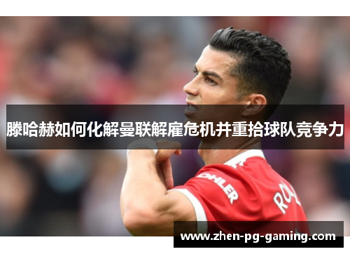 滕哈赫如何化解曼联解雇危机并重拾球队竞争力 滕哈赫如何化解曼联解雇危机并重拾球队竞争力