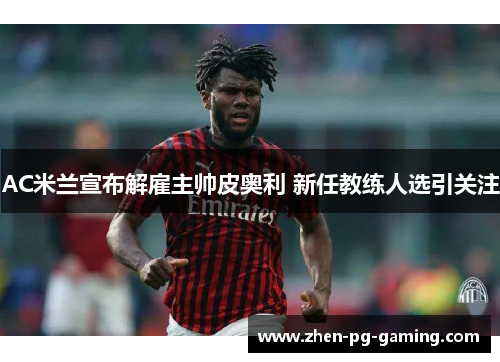AC米兰宣布解雇主帅皮奥利 新任教练人选引关注