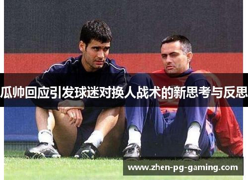 瓜帅回应引发球迷对换人战术的新思考与反思 瓜帅回应引发球迷对换人战术的新思考与反思