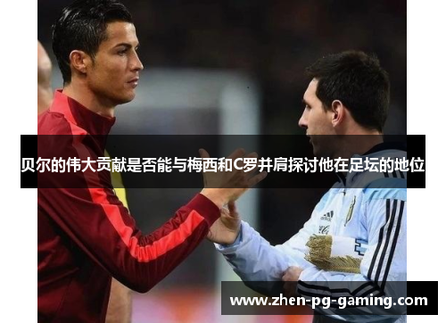 贝尔的伟大贡献是否能与梅西和C罗并肩探讨他在足坛的地位 贝尔的伟大贡献是否能与梅西和C罗并肩探讨他在足坛的地位